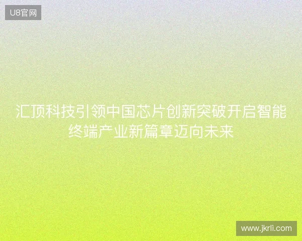 汇顶科技引领中国芯片创新突破开启智能终端产业新篇章迈向未来